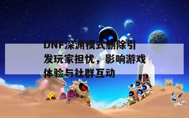 DNF深渊模式删除引发玩家担忧，影响游戏体验与社群互动