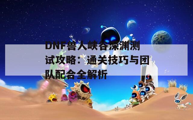 DNF兽人峡谷深渊测试攻略：通关技巧与团队配合全解析