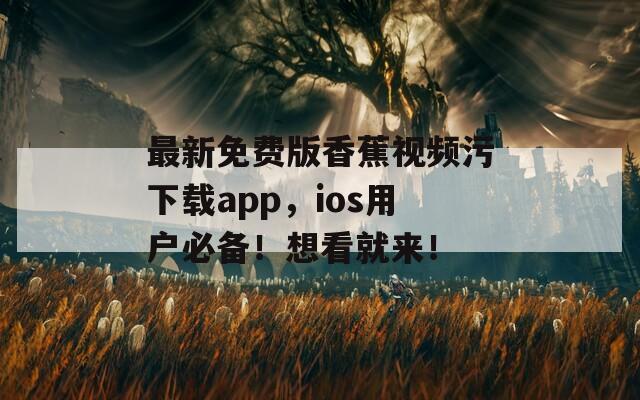 最新免费版香蕉视频污下载app，ios用户必备！想看就来！