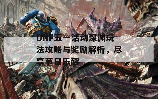 DNF五一活动深渊玩法攻略与奖励解析，尽享节日乐趣