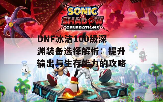 DNF冰洁100级深渊装备选择解析：提升输出与生存能力的攻略