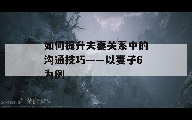 如何提升夫妻关系中的沟通技巧——以妻子6为例