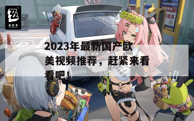 2023年最新国产欧美视频推荐，赶紧来看看吧！