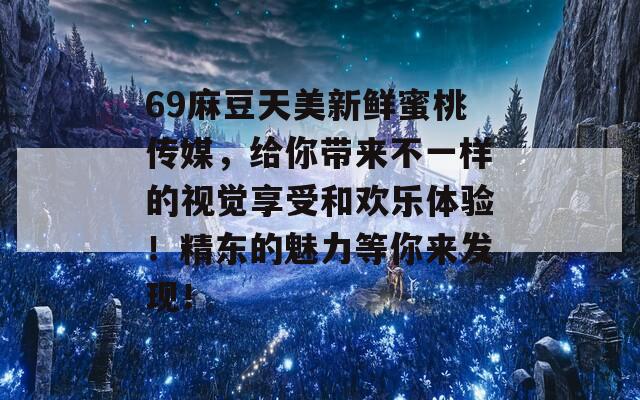 69麻豆天美新鲜蜜桃传媒，给你带来不一样的视觉享受和欢乐体验！精东的魅力等你来发现！