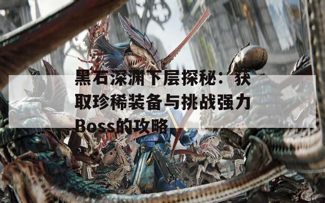 黑石深渊下层探秘：获取珍稀装备与挑战强力Boss的攻略