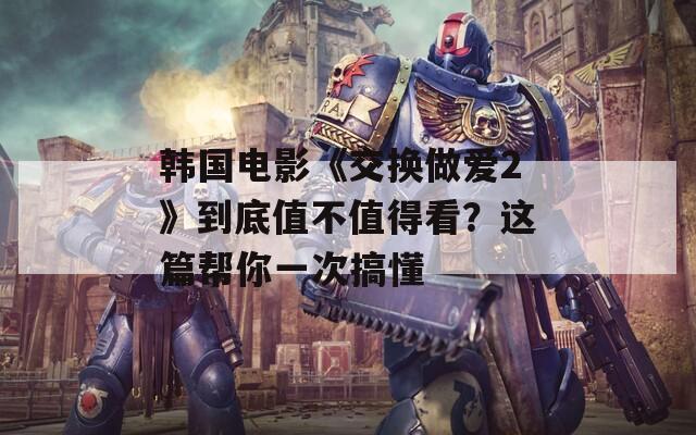 韩国电影《交换做爱2》到底值不值得看？这篇帮你一次搞懂