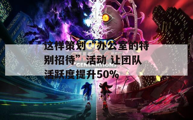 这样策划“办公室的特别招待”活动 让团队活跃度提升50%