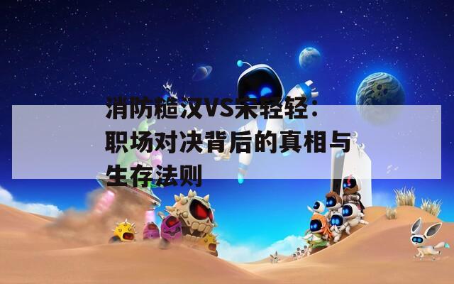 消防糙汉VS宋轻轻：职场对决背后的真相与生存法则