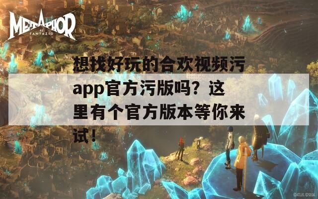 想找好玩的合欢视频污app官方污版吗？这里有个官方版本等你来试！