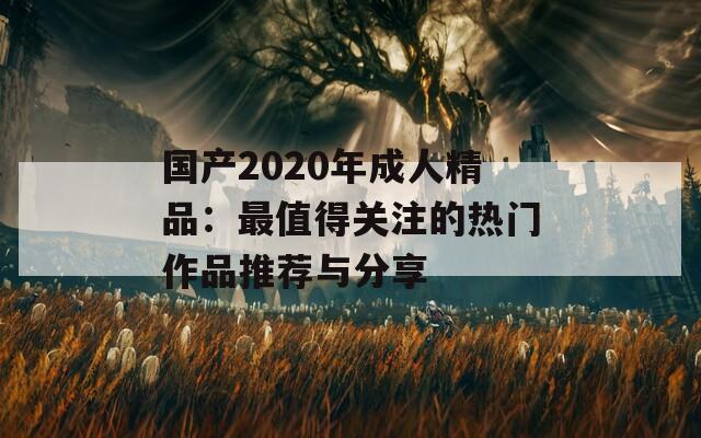 国产2020年成人精品：最值得关注的热门作品推荐与分享