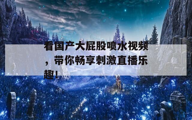 看国产大屁股喷水视频，带你畅享刺激直播乐趣！