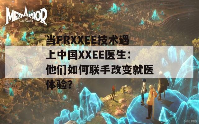 当FRXXEE技术遇上中国XXEE医生：他们如何联手改变就医体验？