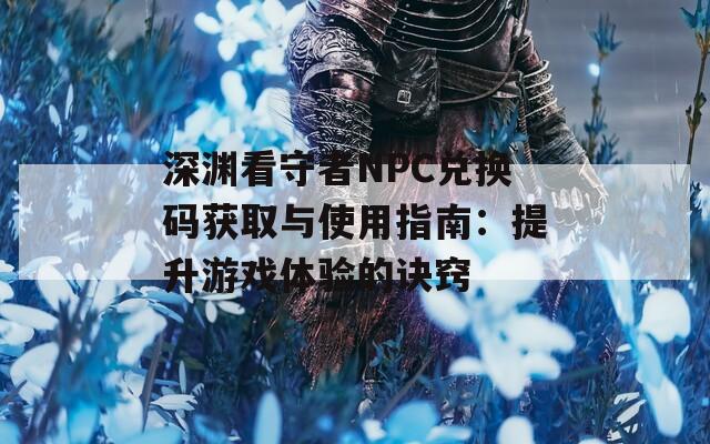 深渊看守者NPC兑换码获取与使用指南：提升游戏体验的诀窍