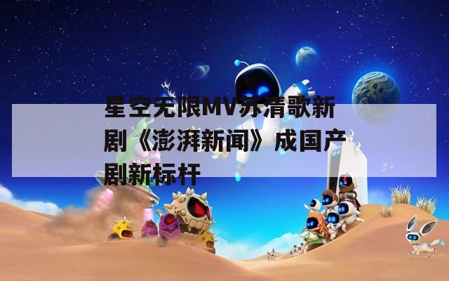 星空无限MV苏清歌新剧《澎湃新闻》成国产剧新标杆