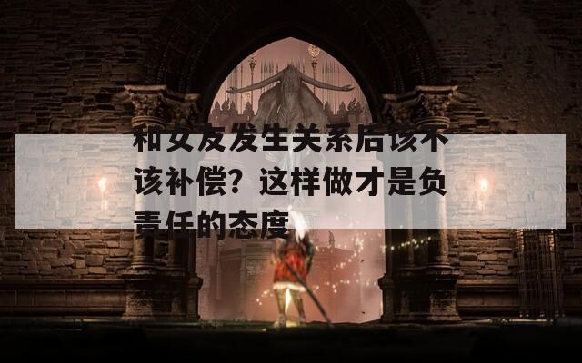 和女友发生关系后该不该补偿？这样做才是负责任的态度