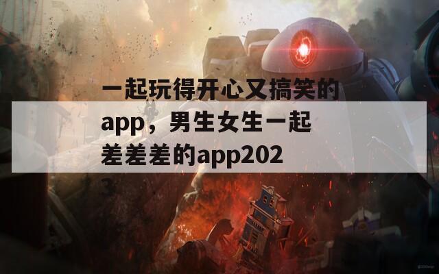 一起玩得开心又搞笑的app，男生女生一起差差差的app2023