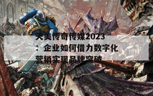 天美传奇传媒2023：企业如何借力数字化营销实现品牌突破