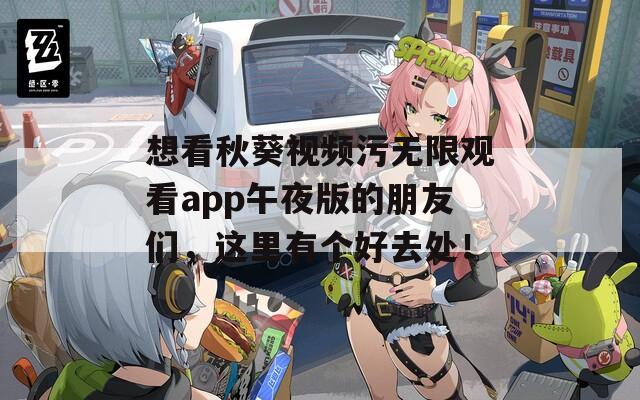 想看秋葵视频污无限观看app午夜版的朋友们，这里有个好去处！