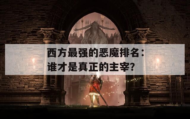 西方最强的恶魔排名：谁才是真正的主宰？