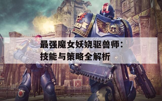 最强魔女妖娆驱兽师：技能与策略全解析