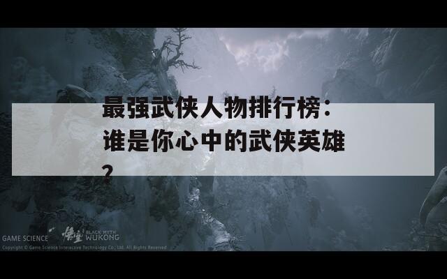 最强武侠人物排行榜：谁是你心中的武侠英雄？