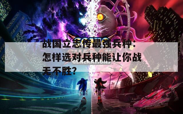 战国立志传最强兵种：怎样选对兵种能让你战无不胜？