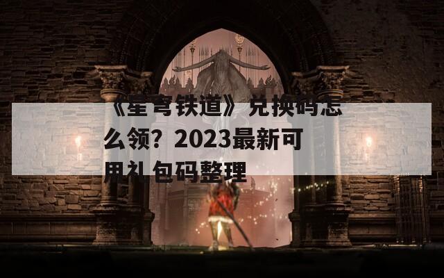 《星穹铁道》兑换码怎么领？2023最新可用礼包码整理