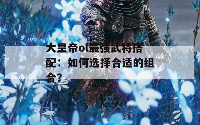 大皇帝ol最强武将搭配：如何选择合适的组合？