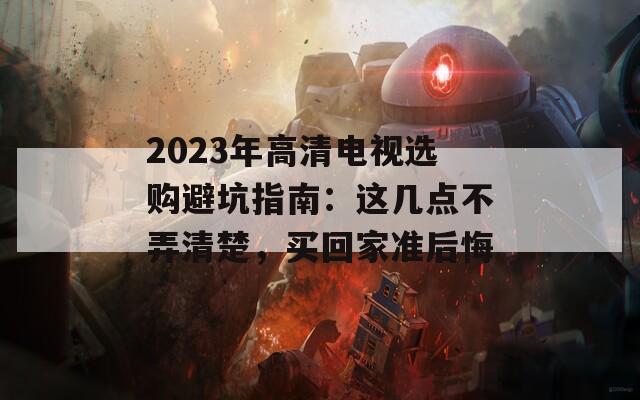 2023年高清电视选购避坑指南：这几点不弄清楚，买回家准后悔