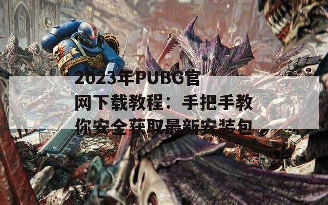 2023年PUBG官网下载教程：手把手教你安全获取最新安装包