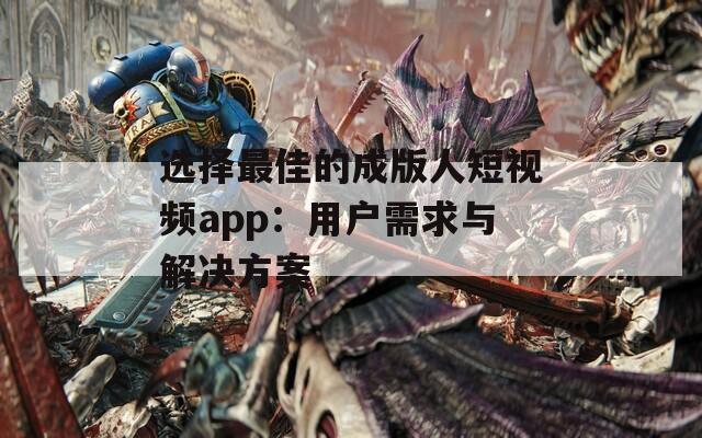 选择最佳的成版人短视频app：用户需求与解决方案