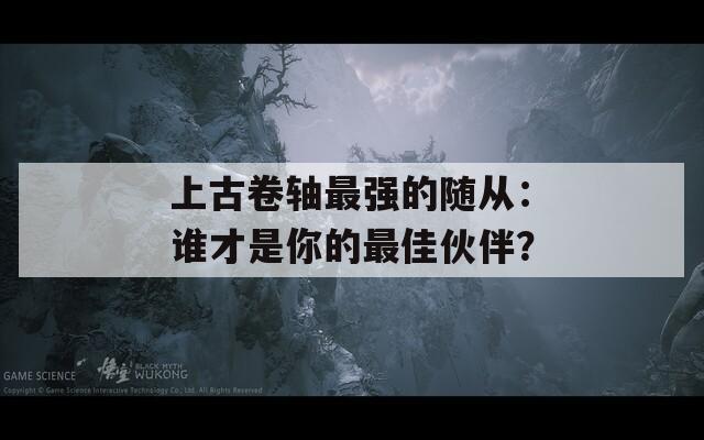 上古卷轴最强的随从：谁才是你的最佳伙伴？