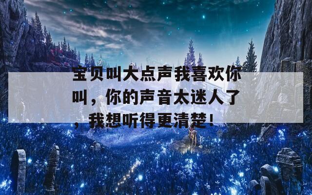 宝贝叫大点声我喜欢你叫，你的声音太迷人了，我想听得更清楚！