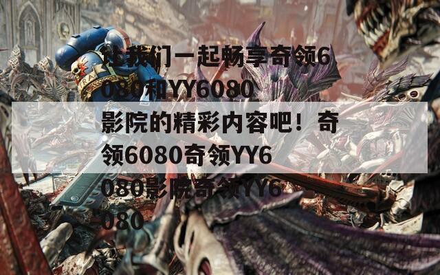 让我们一起畅享奇领6080和YY6080影院的精彩内容吧！奇领6080奇领YY6080影院奇领YY6080