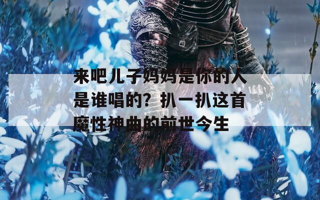 来吧儿子妈妈是你的人是谁唱的？扒一扒这首魔性神曲的前世今生