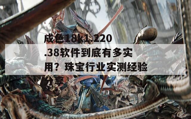 成色18k1.220.38软件到底有多实用？珠宝行业实测经验分享