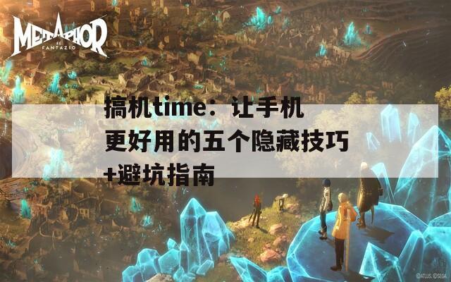 搞机time：让手机更好用的五个隐藏技巧+避坑指南