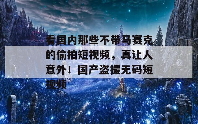 看国内那些不带马赛克的偷拍短视频，真让人意外！国产盗撮无码短视频