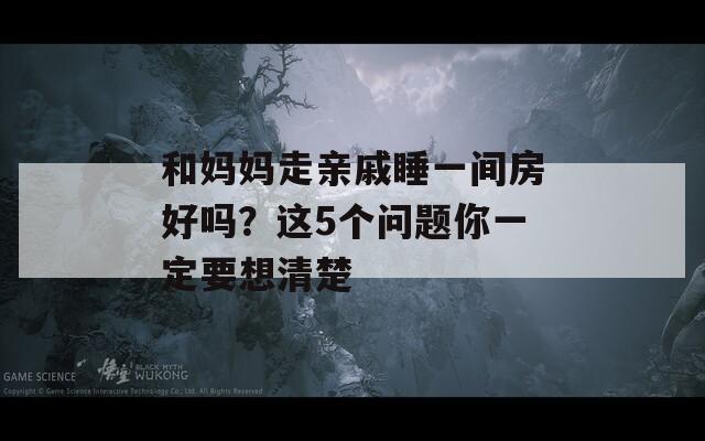 和妈妈走亲戚睡一间房好吗？这5个问题你一定要想清楚