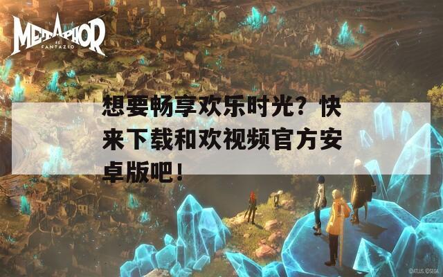 想要畅享欢乐时光？快来下载和欢视频官方安卓版吧！