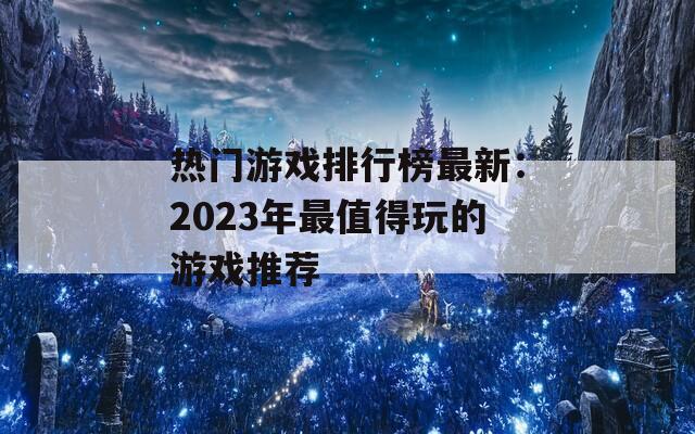 热门游戏排行榜最新：2023年最值得玩的游戏推荐