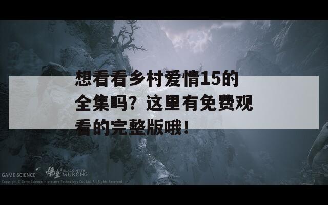 想看看乡村爱情15的全集吗？这里有免费观看的完整版哦！