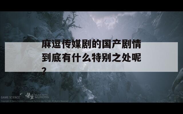 麻逗传媒剧的国产剧情到底有什么特别之处呢？