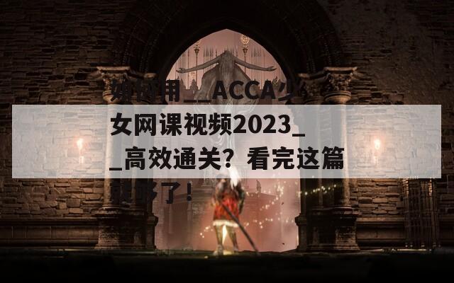 如何用__ACCA少女网课视频2023__高效通关？看完这篇就够了！