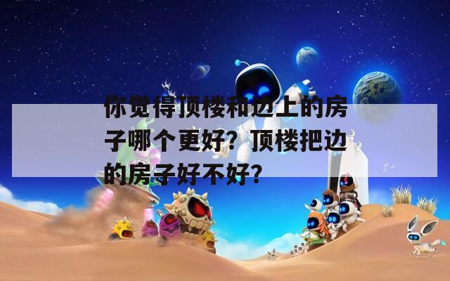 你觉得顶楼和边上的房子哪个更好？顶楼把边的房子好不好？