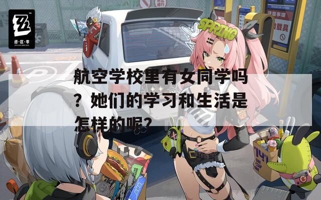 航空学校里有女同学吗？她们的学习和生活是怎样的呢？