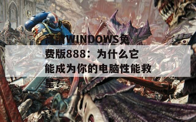 高清WINDOWS免费版888：为什么它能成为你的电脑性能救星？