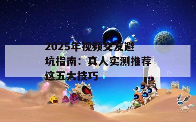 2025年视频交友避坑指南：真人实测推荐这五大技巧