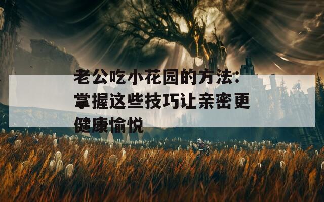 老公吃小花园的方法：掌握这些技巧让亲密更健康愉悦