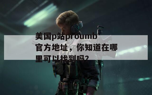 美国p站proumb官方地址，你知道在哪里可以找到吗？